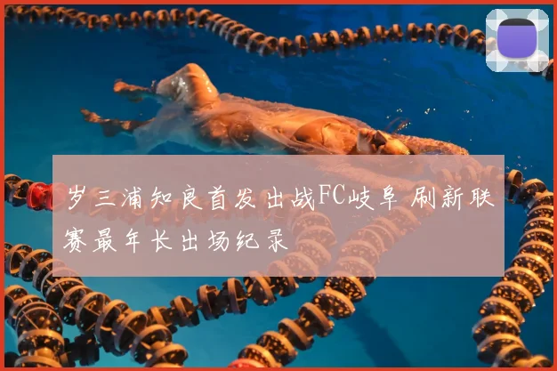 岁三浦知良首发出战FC岐阜 刷新联赛最年长出场纪录
