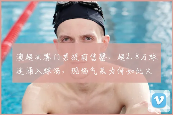 澳超决赛门票提前售罄，超2.8万球迷涌入球场，现场气氛为何如此火爆？