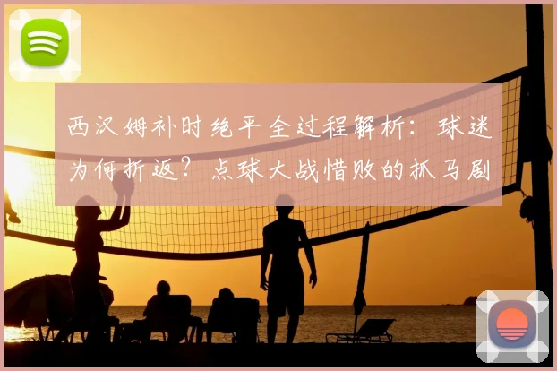 西汉姆补时绝平全过程解析：球迷为何折返？点球大战惜败的抓马剧情全回顾