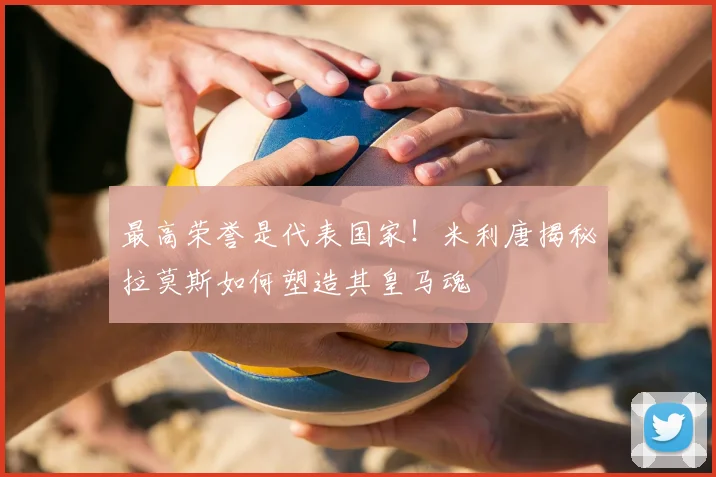 最高荣誉是代表国家！米利唐揭秘拉莫斯如何塑造其皇马魂