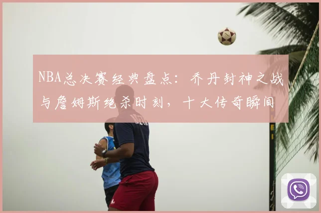 NBA总决赛经典盘点:乔丹封神之战与詹姆斯绝杀时刻,十大传奇瞬间全回顾