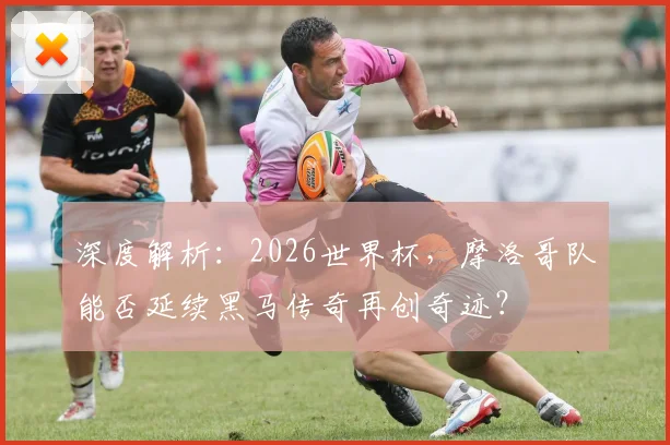 深度解析：2026世界杯，摩洛哥队能否延续黑马传奇再创奇迹？