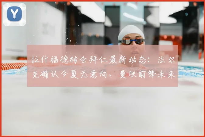 拉什福德转会拜仁最新动态：法尔克确认今夏无意向，曼联前锋未来成焦点