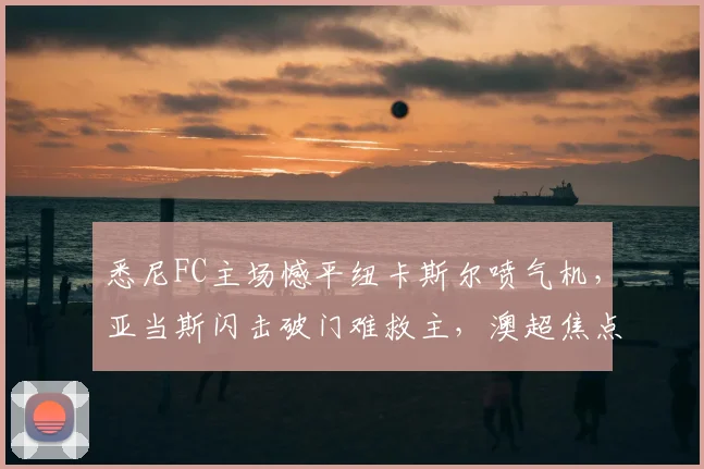 悉尼FC主场憾平纽卡斯尔喷气机，亚当斯闪击破门难救主，澳超焦点战解析