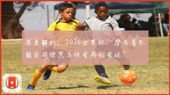 深度解析：2026世界杯，摩洛哥队能否延续黑马传奇再创奇迹？
