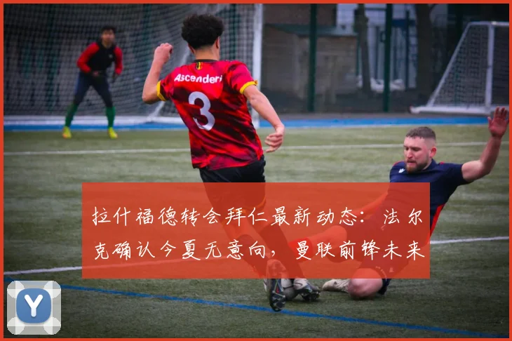 拉什福德转会拜仁最新动态：法尔克确认今夏无意向，曼联前锋未来成焦点