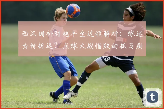西汉姆补时绝平全过程解析：球迷为何折返？点球大战惜败的抓马剧情全回顾